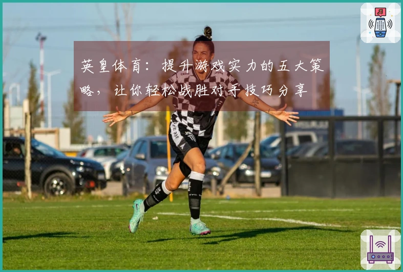 英皇体育：提升游戏实力的五大策略，让你轻松战胜对手技巧分享