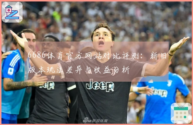 6686体育官方网站对比评测：新旧版本玩法差异与收益分析
