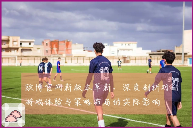欧博官网新版本革新，深度剖析对游戏体验与策略布局的实际影响