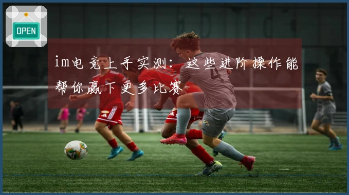 im电竞上手实测：这些进阶操作能帮你赢下更多比赛