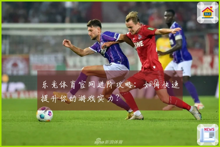 乐竞体育官网进阶攻略：如何快速提升你的游戏实力？