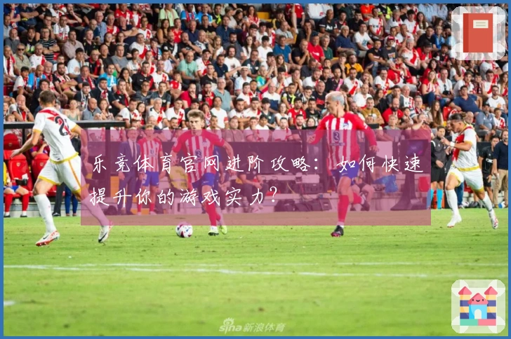 乐竞体育官网进阶攻略：如何快速提升你的游戏实力？