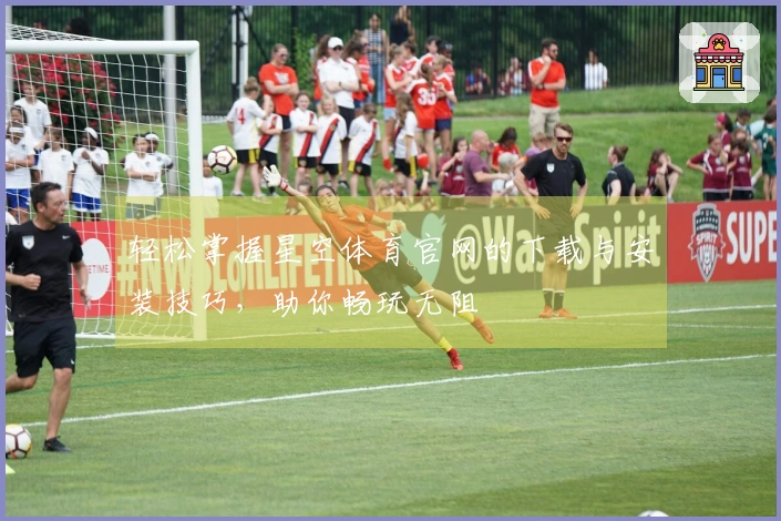 轻松掌握星空体育官网的下载与安装技巧，助你畅玩无阻